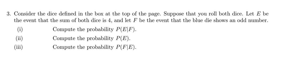 3. Consider the dice defined in the box at the top of the page. Suppose that you roll both dice. Let E be
the event that the sum of both dice is 4, and let F be the event that the blue die shows an odd number.
(i)
Compute the probability P(E|F).
(ii)
Compute the probability P(E).
(iii)
Compute the probability P(F|E).
