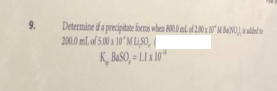 9.
Determine if a precipitate forms when 800.0 mL of 2.00 x 10' M BINO) is added to
200.0 mL of 5.00 x 10 M LISO,
K BaSO,= 1.1 x 10