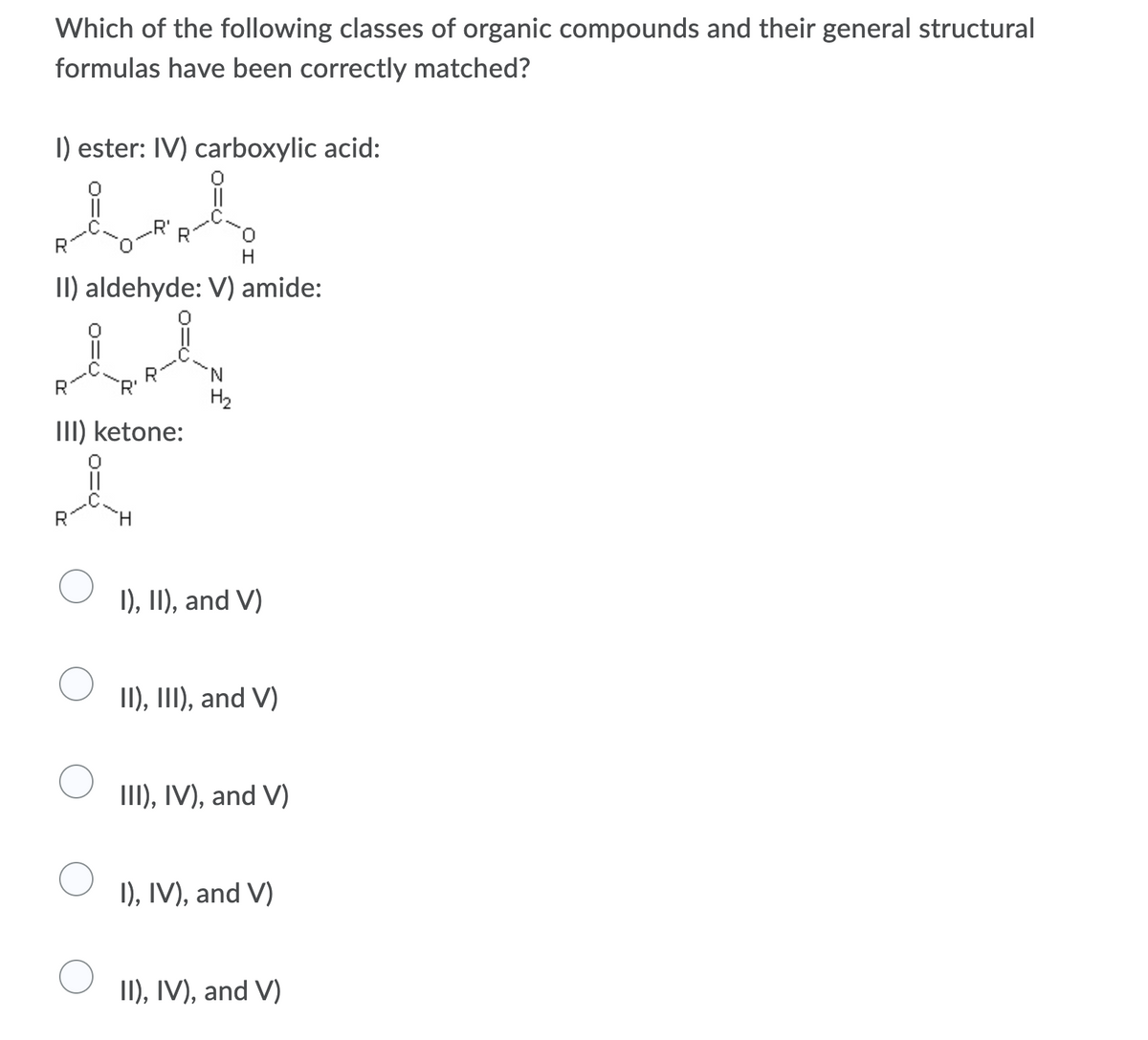 Which of the following classes of organic compounds and their general structural
formulas have been correctly matched?
I) ester: IV) carboxylic acid:
II) aldehyde: V) amide:
R
'R'
H2
III) ketone:
R
I), II), and V)
II), II, and V)
III), IV), and V)
I), IV), and V)
II), IV), and V)
