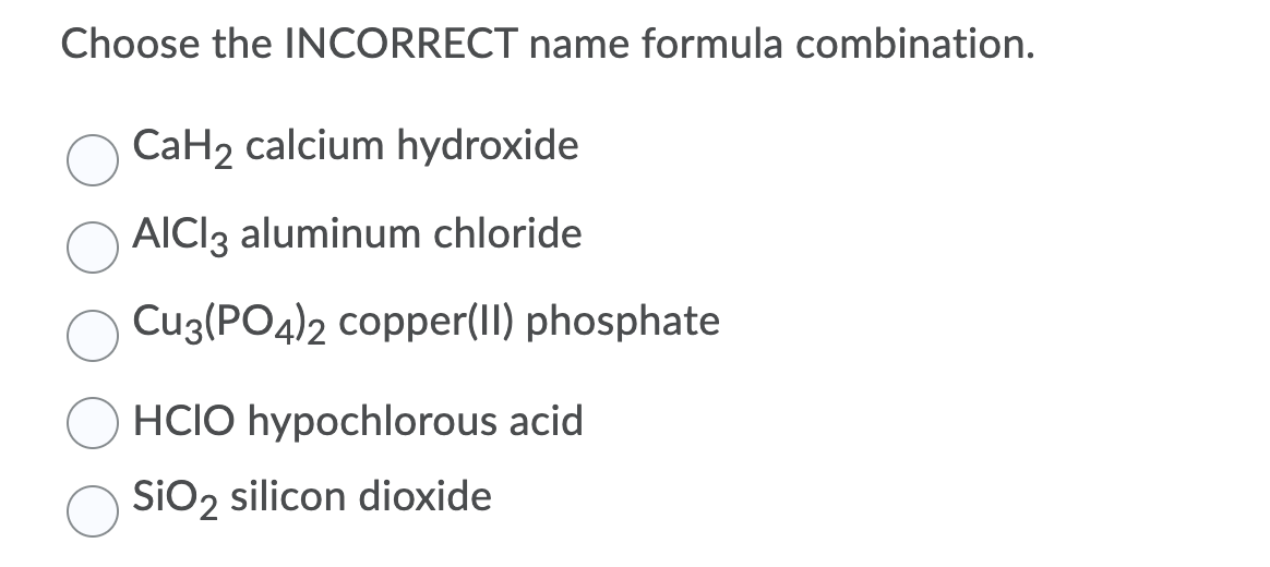 Choose the INCORRECT name formula combination.
CaH2 calcium hydroxide
AICI3 aluminum chloride
Cu3(PO4)2 copper(II) phosphate
HCIO hypochlorous acid
SIO2 silicon dioxide
