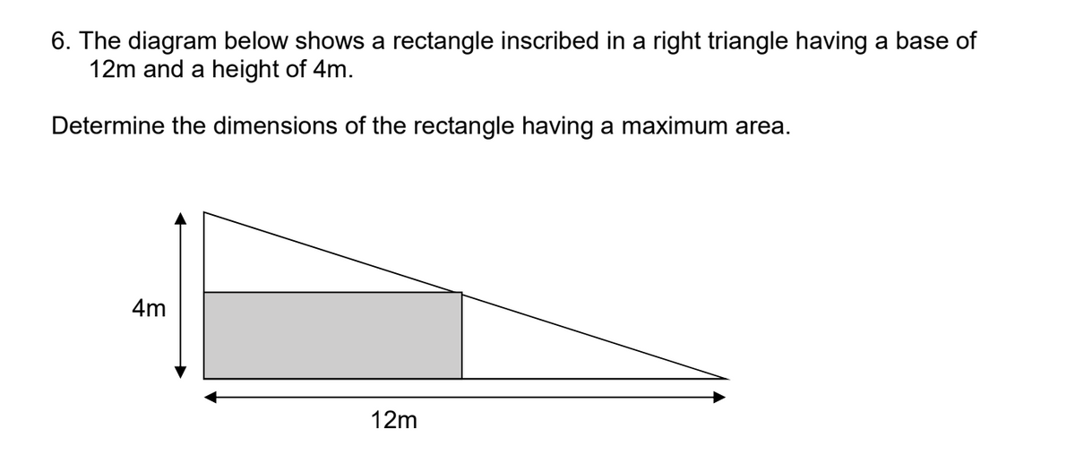 6. The diagram below shows a rectangle inscribed in a right triangle having a base of
12m and a height of 4m.
Determine the dimensions of the rectangle having a maximum area.
4m
12m
