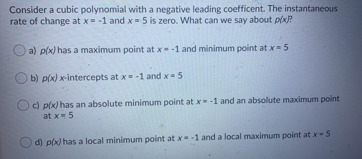 Consider a cubic polynomial with a negative leading coefficent. The instantaneous
rate of change at x = -1 and x = 5 is zero. What can we say about p(x)?
%3D
%3D
a) p(x) has a maximum point at x = -1 and minimum point at x = 5
O b) p(x) x-intercepts at x = -1 and x = 5
c) p(x) has an absolute minimum point at x = -1 and an absolute maximum point
at x = 5
O d) p(x) has a local minimum point at x = -1 and a local maximum point at x = 5
