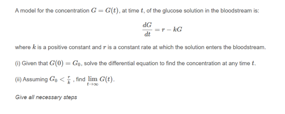 A model for the concentration G = G(t), at time t, of the glucose solution in the bloodstream is:
dG
= r – kG
dt
where k is a positive constant and r is a constant rate at which the solution enters the bloodstream.
(i) Given that G(0) = Go, solve the differential equation to find the concentration at any time t.
(ii) Assuming Go< , find lim G(t).
k
Give all necessary steps
