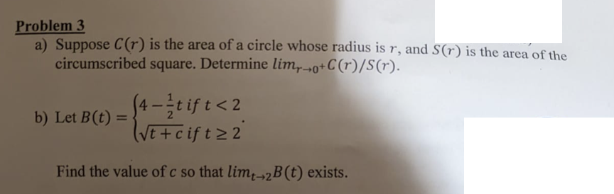 Problem 3
a) Suppose C(r) is the area of a circle whose radius is r, and S(r) is the area of the
circumscribed square. Determine lim,0+C(r)/S(r).
(4 -e is t< 2
VE+cift22
b) Let B(t) =
%3D
Find the value of c so that lim-2B(t) exists.
