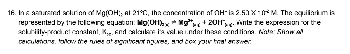 16. In a saturated solution of Mg(OH)2 at 21°C, the concentration of OH- is 2.50 X 10-2 M. The equilibrium is
represented by the following equation: Mg(OH)2(s) Mg²+ (aq) + 2OH- Write the expression for the
solubility-product constant, Kåp, and calculate its value under these conditions. Note: Show all
calculations, follow the rules of significant figures, and box your final answer.
(aq).