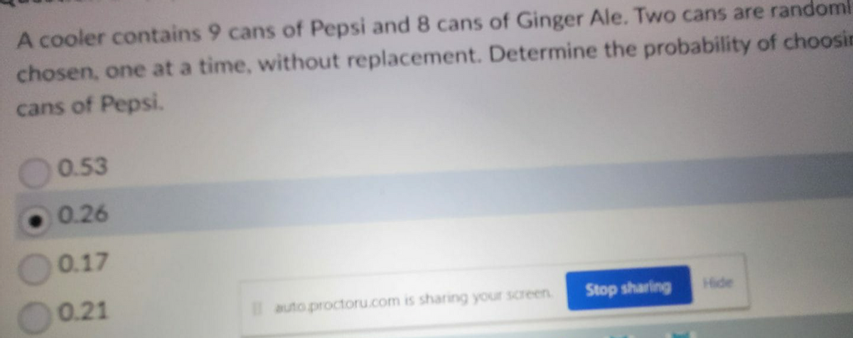 A cooler contains 9 cans of Pepsi and 8 cans of Ginger Ale. Two cans are randoml
chosen, one at a time, without replacement. Determine the probability of choosin
cans of Pepsi.
0.53
0.26
0.17
0.21
auto proctoru.com is sharing your screen.
Stop sharing