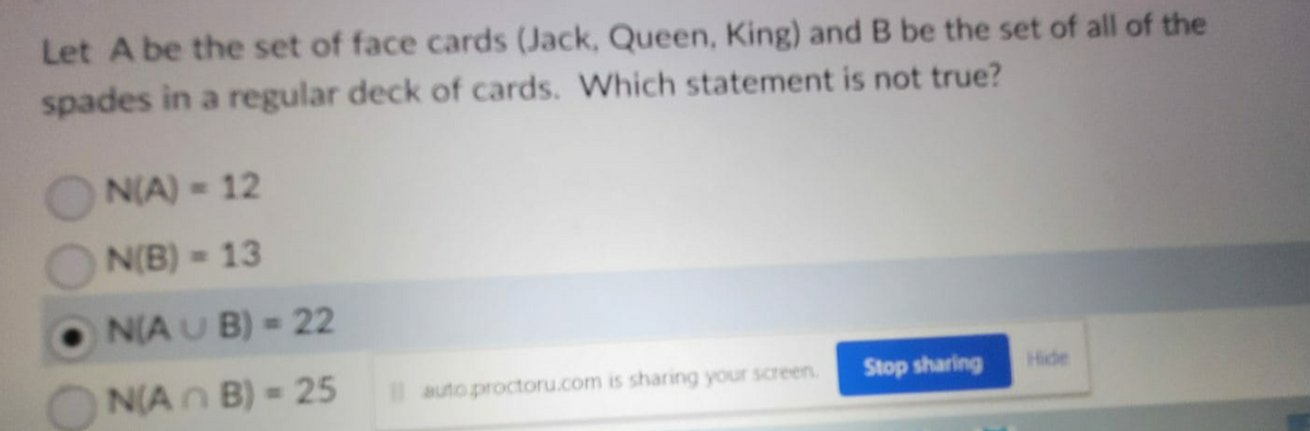 Let A be the set of face cards (Jack, Queen, King) and B be the set of all of the
spades in a regular deck of cards. Which statement is not true?
N(A) - 12
N(B) = 13
N(AUB) = 22
N(An B) = 25
auto proctoru.com is sharing your screen.
Stop sharing