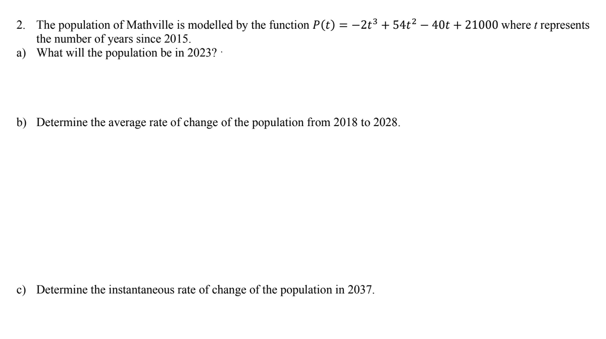 2. The population of Mathville is modelled by the function P(t) = -2t3 + 54t² – 40t + 21000 where t represents
the number of years since 2015.
a) What will the population be in 2023? ·
b) Determine the average rate of change of the population from 2018 to 2028.
c) Determine the instantaneous rate of change of the population in 2037.
