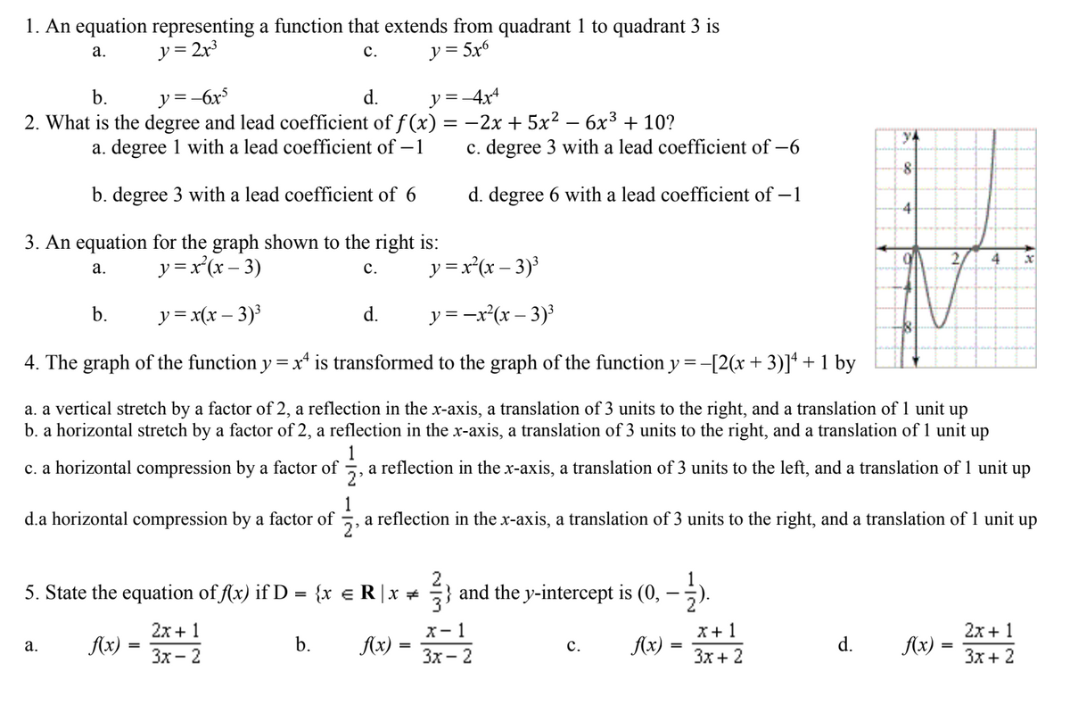 1. An equation representing a function that extends from quadrant 1 to quadrant 3 is
y = 2x3
y = 5x6
а.
с.
b.
y =-6x5
d.
y =-4x4
2. What is the degree and lead coefficient of f (x) = -2x + 5x² – 6x3 + 10?
y4
a. degree 1 with a lead coefficient of – 1
c. degree 3 with a lead coefficient of –6
-8
b. degree 3 with a lead coefficient of 6
d. degree 6 with a lead coefficient of – 1
4
3. An equation for the graph shown to the right is:
y =x'(x – 3)
4
y = x'(x – 3)³
а.
с.
b.
y = x(x – 3)³
d.
y = -x*(x – 3)
4. The graph of the function y = x* is transformed to the graph of the function y = -[2(x + 3)]ª + 1 by
a. a vertical stretch by a factor of 2, a reflection in the x-axis, a translation of 3 units to the right, and a translation of 1 unit up
b. a horizontal stretch by a factor of 2, a reflection in the x-axis, a translation of 3 units to the right, and a translation of 1 unit up
c. a horizontal compression by a factor of
1
a reflection in the x-axis, a translation of 3 units to the left, and a translation of 1 unit up
d.a horizontal compression by a factor of
a reflection in the x-axis, a translation of 3 units to the right, and a translation of 1 unit up
1
5. State the equation of f(x) if D = {x €R|x + } and the y-intercept is (0,
2
2x + 1
X- 1
X+ 1
2x + 1
Ax) = *
Ax) = **
а.
Ax)
Зх — 2
b.
Ax)
Зх - 2
с.
Зх + 2
d.
Зх + 2
