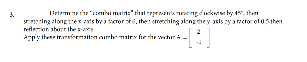 3.
Determine the "combo matrix" that represents rotating clockwise by 45°, then
stretching along the x-axis by a factor of 6, then stretching along the y-axis by a factor of 0.5,then
reflection about the x-axis.
2
[³]
-1
Apply these transformation combo matrix for the vector A =