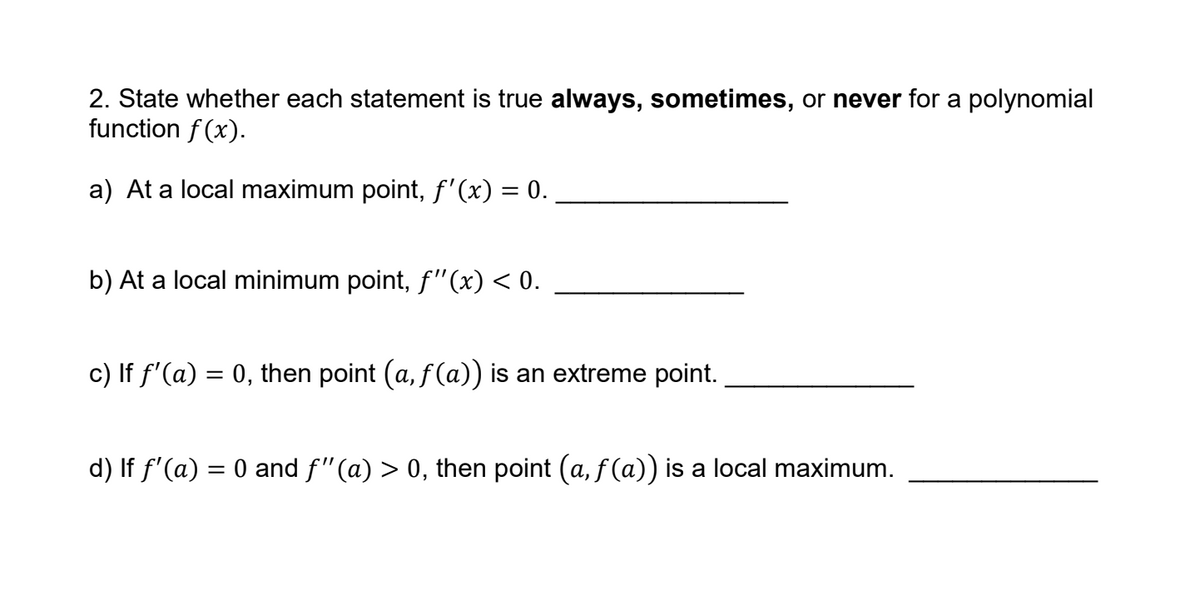 2. State whether each statement is true always, sometimes, or never for a polynomial
function f (x).
a) At a local maximum point, f'(x) = 0.
b) At a local minimum point, f"(x) < 0.
c) If f'(a) = 0, then point (a, f(a)) is an extreme point.
%3|
d) If f'(a) = 0 and f"(a) > 0, then point (a, f (a)) is a local maximum.
