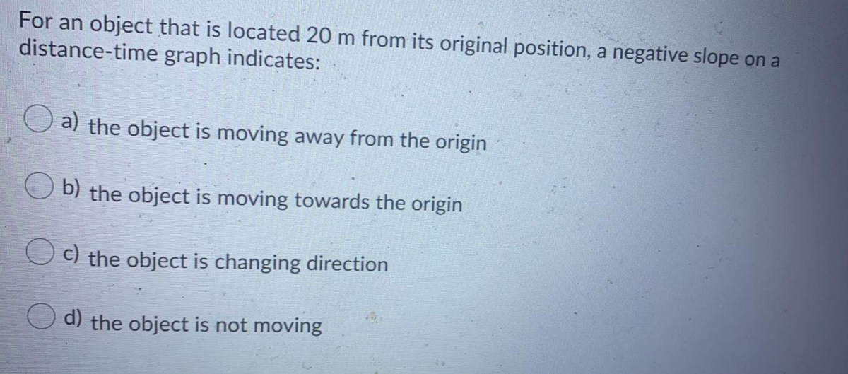 For an object that is located 20 m from its original position, a negative slope on a
distance-time graph indicates:
a) the object is moving away from the origin
b) the object is moving towards the origin
O c) the object is changing direction
d) the object is not moving
