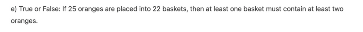 e) True or False: If 25 oranges are placed into 22 baskets, then at least one basket must contain at least two
oranges.
