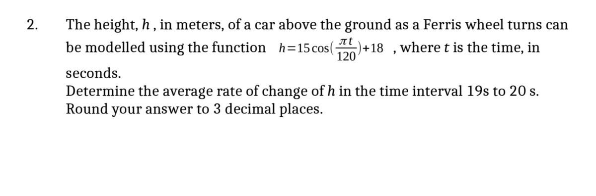 2.
The height, h, in meters, of a car above the ground as a Ferris wheel turns can
be modelled using the function h=15cos( -)+18 where t is the time, in
лt
120
"
seconds.
Determine the average rate of change of h in the time interval 19s to 20 s.
Round your answer to 3 decimal places.