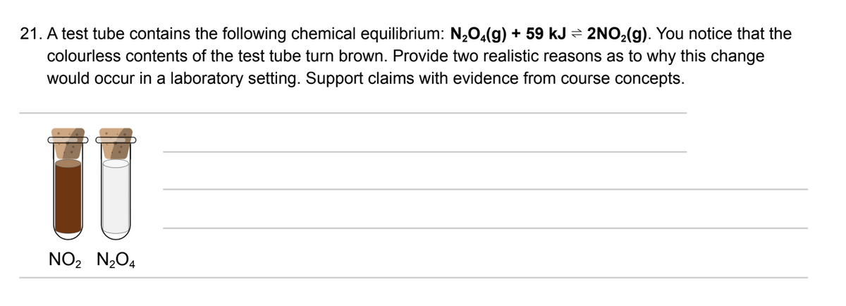 21. A test tube contains the following chemical equilibrium: N₂O4(g) + 59 kJ ⇒ 2NO₂(g). You notice that the
colourless contents of the test tube turn brown. Provide two realistic reasons as to why this change
would occur in a laboratory setting. Support claims with evidence from course concepts.
NO₂ N₂O4