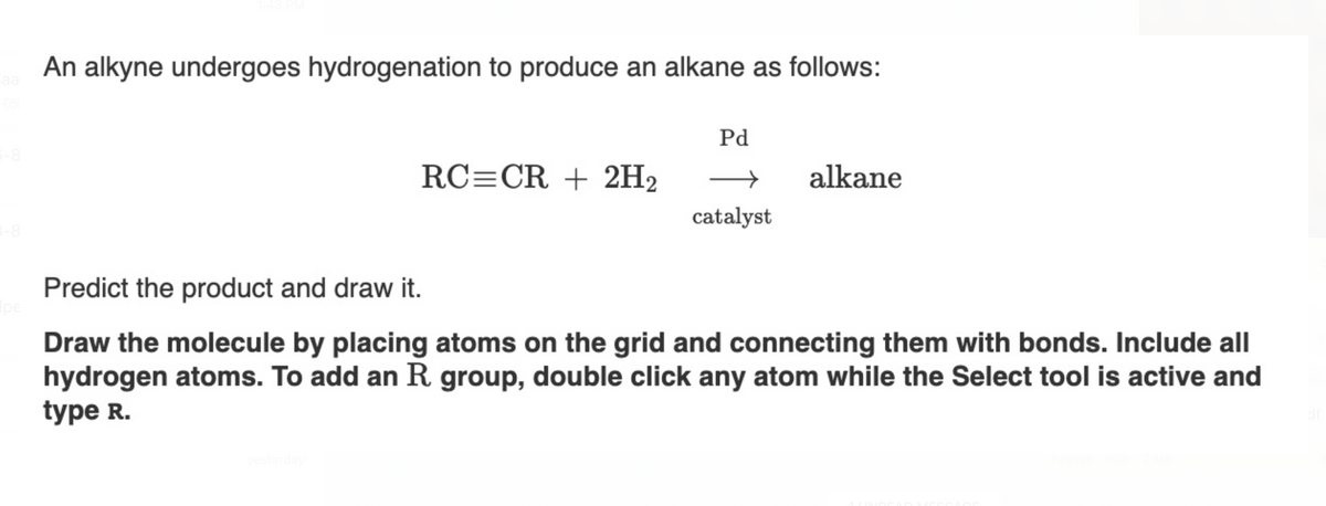 Saa
रक्ष
5-8
3-8
|pe|
An alkyne undergoes hydrogenation to produce an alkane as follows:
RC=CR + 2H₂
yesterday
Pd
catalyst
alkane
Predict the product and draw it.
Draw the molecule by placing atoms on the grid and connecting them with bonds. Include all
hydrogen atoms. To add an R. group, double click any atom while the Select tool is active and
type R.