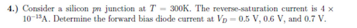 4.) Consider a silicon pn junction at T = 300K. The reverse-saturation current is 4 x
10-¹3A. Determine the forward bias diode current at Vp = 0.5 V, 0.6 V, and 0.7 V.