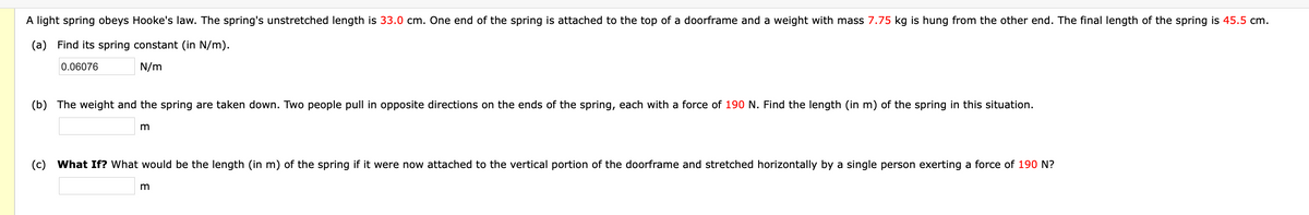 A light spring obeys Hooke's law. The spring's unstretched length is 33.0 cm. One end of the spring is attached to the top of a doorframe and a weight with mass 7.75 kg is hung from the other end. The final length of the spring is 45.5 cm.
(a) Find its spring constant (in N/m).
0.06076
N/m
(b) The weight and the spring are taken down. Two people pull in opposite directions on the ends of the spring, each with a force of 190 N. Find the length (in m) of the spring in this situation.
m
(c)
What If? What would be the length (in m) of the spring if it were now attached to the vertical portion of the doorframe and stretched horizontally by a single person exerting a force of 190 N?
