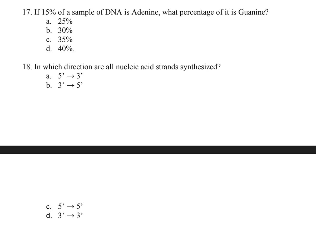 17. If 15% of a sample of DNA is Adenine, what percentage of it is Guanine?
a. 25%
b. 30%
c. 35%
d. 40%.
18. In which direction are all nucleic acid strands synthesized?
a. 5'-3'
b. 3'5'
c. 5' 5'
d. 3'3'