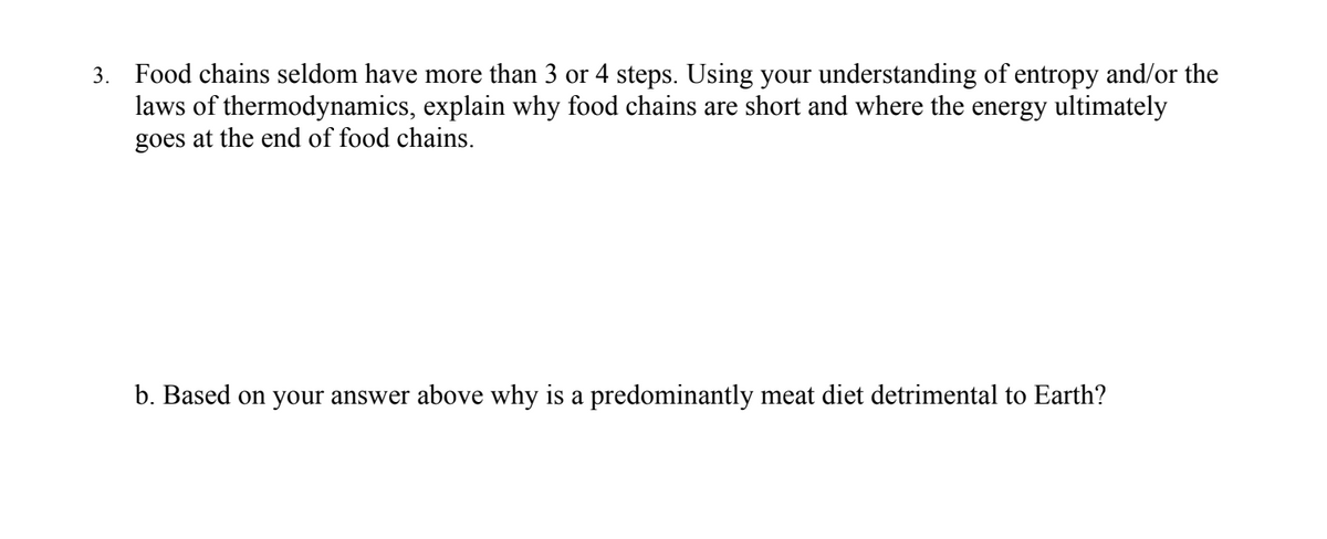 3. Food chains seldom have more than 3 or 4 steps. Using your understanding of entropy and/or the
laws of thermodynamics, explain why food chains are short and where the energy ultimately
goes at the end of food chains.
b. Based on your answer above why is a predominantly meat diet detrimental to Earth?