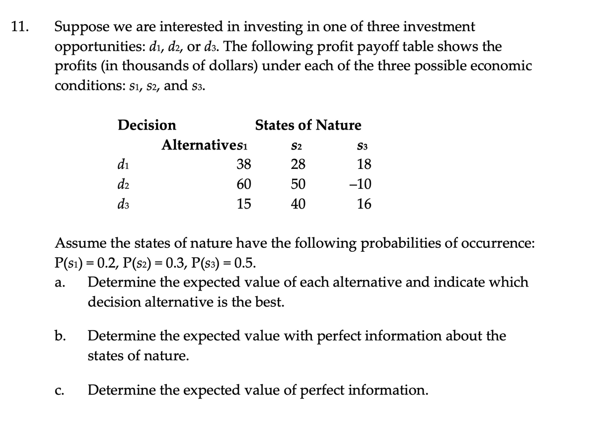 Suppose we are interested in investing in one of three investment
opportunities: di, d2, or d3. The following profit payoff table shows the
profits (in thousands of dollars) under each of the three possible economic
conditions: sı, s2, and s3.
11.
Decision
States of Nature
Alternativesı
S2
S3
di
38
28
18
d2
60
50
-10
d3
15
40
16
Assume the states of nature have the following probabilities of occurrence:
P(s1) = 0.2, P(s2) = 0.3, P(s3) = 0.5.
Determine the expected value of each alternative and indicate which
а.
decision alternative is the best.
b.
Determine the expected value with perfect information about the
states of nature.
С.
Determine the expected value of perfect information.
