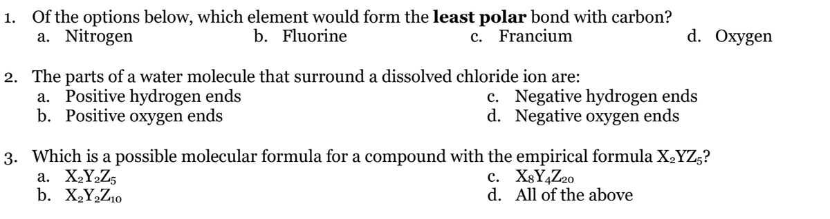 1. Of the options below, which element would form the least polar bond with carbon?
a. Nitrogen
b. Fluorine
c. Francium
d. Охygen
2. The parts of a water molecule that surround a dissolved chloride ion are:
a. Positive hydrogen ends
b. Positive oxygen ends
c. Negative hydrogen ends
d. Negative oxygen ends
3. Which is a possible molecular formula for a compound with the empirical formula X2YZ,?
a. X,Y½Z5
b. X,Y,Z10
c. X8Y4Z20
d. All of the above
