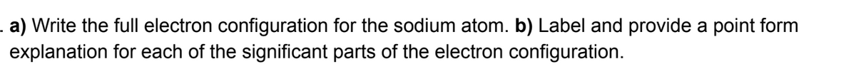 . a) Write the full electron configuration for the sodium atom. b) Label and provide a point form
explanation for each of the significant parts of the electron configuration.