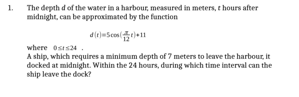 1.
The depth d of the water in a harbour, measured in meters, t hours after
midnight, can be approximated by the function
d (t)=5cos (t)+11
where 0<t<24 .
A ship, which requires a minimum depth of 7 meters to leave the harbour, it
docked at midnight. Within the 24 hours, during which time interval can the
ship leave the dock?