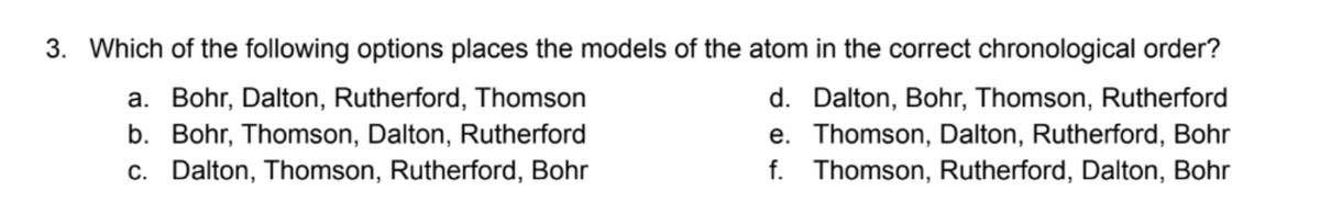 3. Which of the following options places the models of the atom in the correct chronological order?
a. Bohr, Dalton, Rutherford, Thomson
b. Bohr, Thomson, Dalton, Rutherford
c. Dalton, Thomson, Rutherford, Bohr
d. Dalton, Bohr, Thomson, Rutherford
e. Thomson, Dalton, Rutherford, Bohr
f. Thomson, Rutherford, Dalton, Bohr