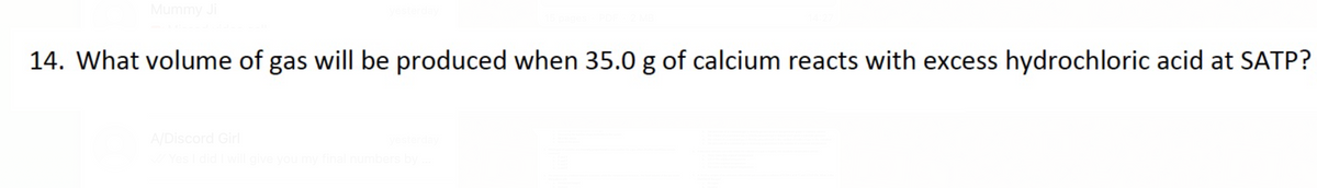 Mummy Ji
14. What volume of gas will be produced when 35.0 g of calcium reacts with excess hydrochloric acid at SATP?
A/Discord Girl
give you my final num
