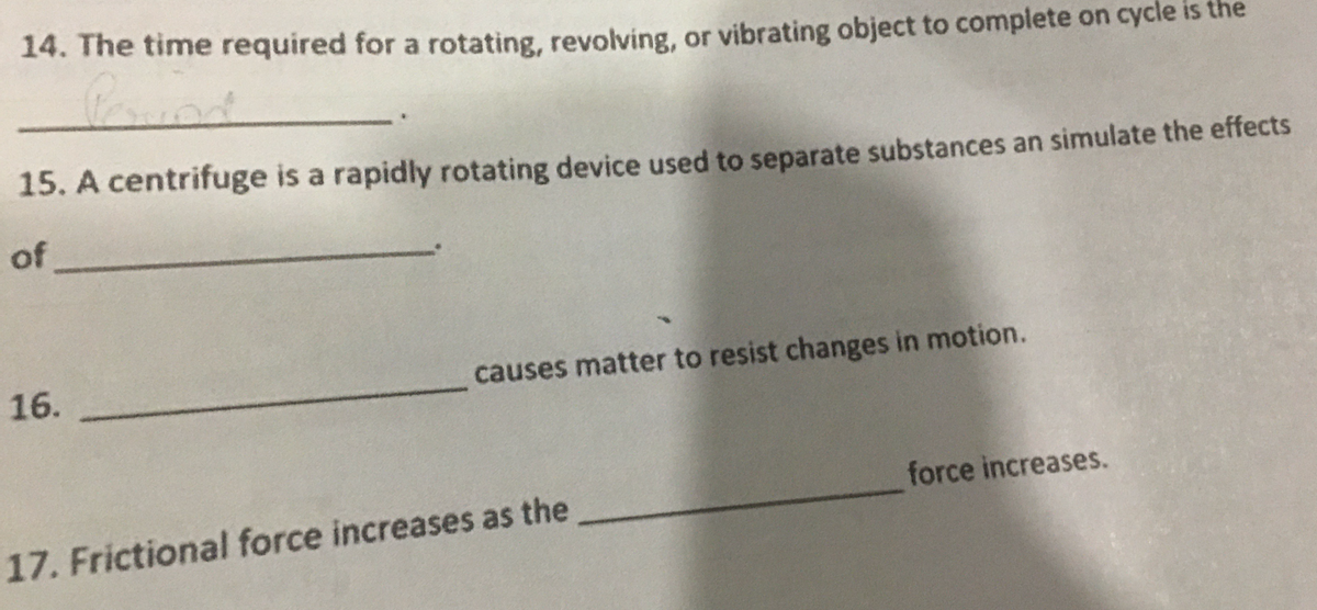 14. The time required for a rotating, revolving, or vibrating object to complete on cycle is the
15. A centrifuge is a rapidly rotating device used to separate substances an simulate the effects
of
16.
causes matter to resist changes in motion.
force increases.
17. Frictional force increases as the
