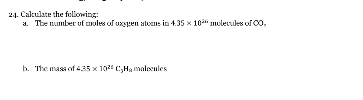 24. Calculate the following:
a. The number of moles of oxygen atoms in 4.35 × 1026 molecules of CO2
b. The mass of 4.35 x 1026 C;Hs molecules
