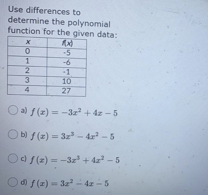Use differences to
determine the polynomial
function for the given data:
fx)
-5
1
-6
2
-1
3
10
4
27
O a) f (x) = –3x2 + 4x – 5
-
O b) f (æ) = 3x3 – 4x² – 5
O c) f (x) = -3x³ + 4x² – 5
O d) f (x) = 3x² – 4x – 5
-
-
