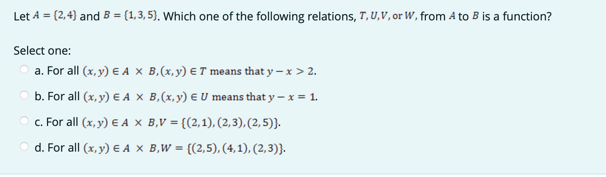 Let A = {2,4} and B = {1,3, 5}. Which one of the following relations, T,U,V, or W, from A to B is a function?
%3D
Select one:
a. For all (x, y) E A X B,(x,y) ET means that y – x > 2.
b. For all (x, y) E A X B,(x,y) E U means that y – x = 1.
c. For all (x, y) E A X B,V = {(2,1), (2,3), (2, 5)}.
d. For all (x, y) E A X B,W = {(2,5), (4,1), (2,3)}.
