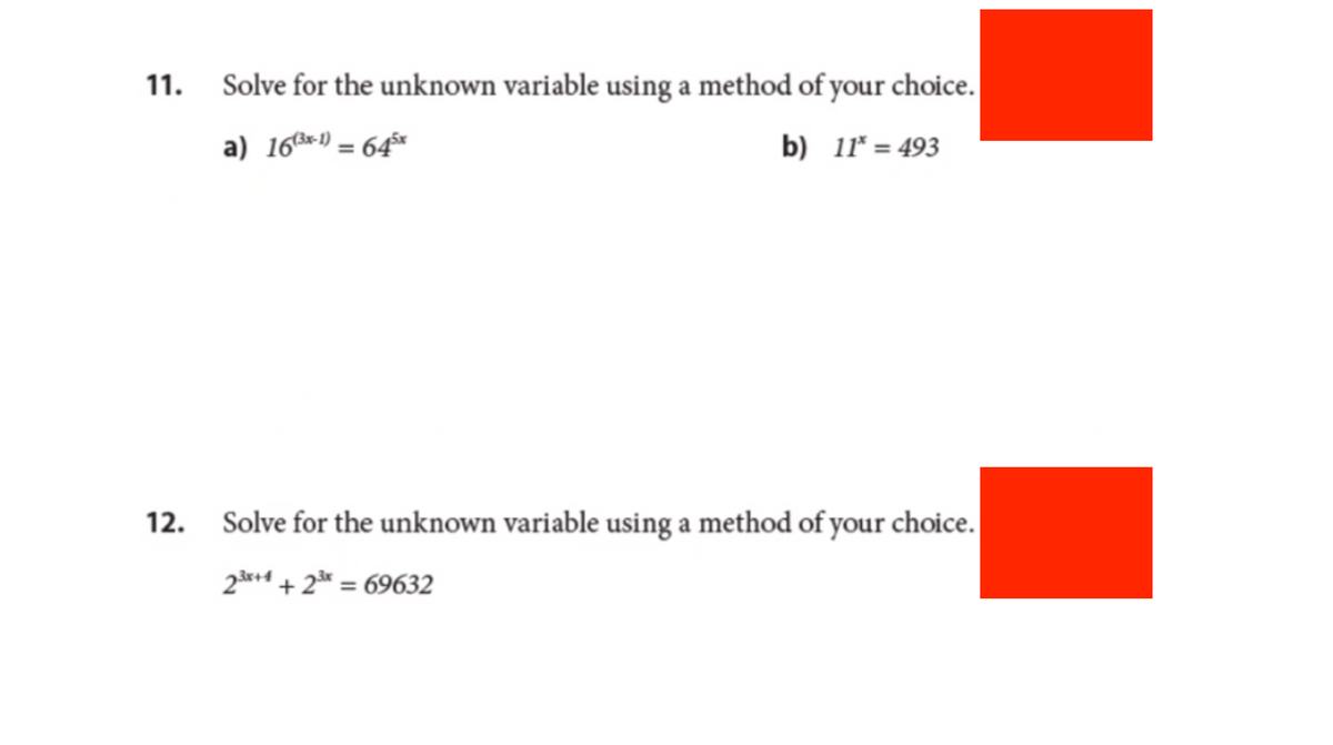 11. Solve for the unknown variable using a method of your choice.
a) 16 (³x-1) = 645x
b) 11* = 493
12. Solve for the unknown variable using a method of your choice.
23x+4 +2³x = 69632
