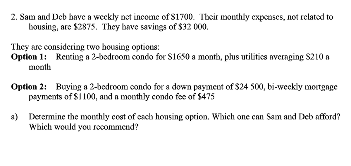 2. Sam and Deb have a weekly net income of $170. Their monthly expenses, not related to
housing, are $2875. They have savings of $32 000.
They are considering two housing options:
Option 1: Renting a 2-bedroom condo for $1650 a month, plus utilities averaging $210 a
month
Option 2: Buying a 2-bedroom condo for a down payment of $24 500, bi-weekly mortgage
payments of $1100, and a monthly condo fee of $475
а)
Determine the monthly cost of each housing option. Which one can Sam and Deb afford?
Which would you recommend?
