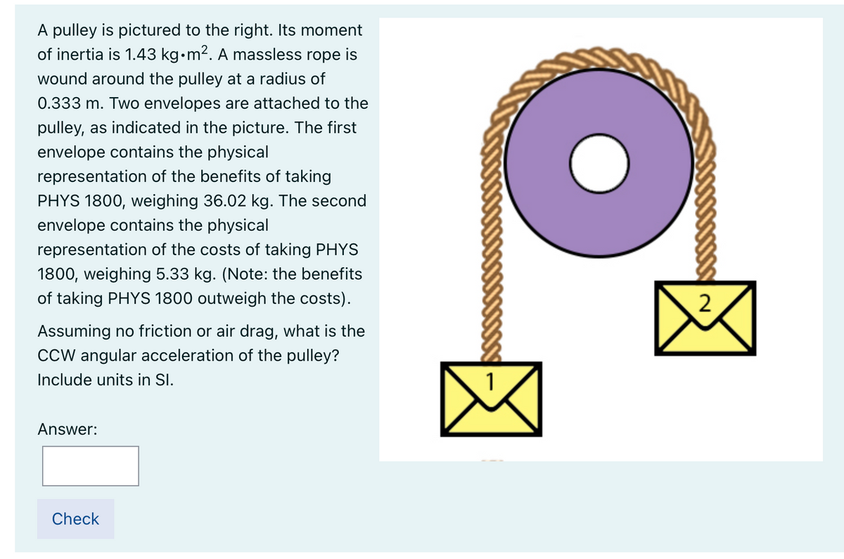 A pulley is pictured to the right. Its moment
of inertia is 1.43 kg•m2. A massless rope is
wound around the pulley at a radius of
0.333 m. Two envelopes are attached to the
pulley, as indicated in the picture. The first
envelope contains the physical
representation of the benefits of taking
PHYS 1800, weighing 36.02 kg. The second
envelope contains the physical
representation of the costs of taking PHYS
1800, weighing 5.33 kg. (Note: the benefits
of taking PHYS 1800 outweigh the costs).
2
Assuming no friction or air drag, what is the
CCW angular acceleration of the pulley?
Include units in SI.
1
Answer:
Check
