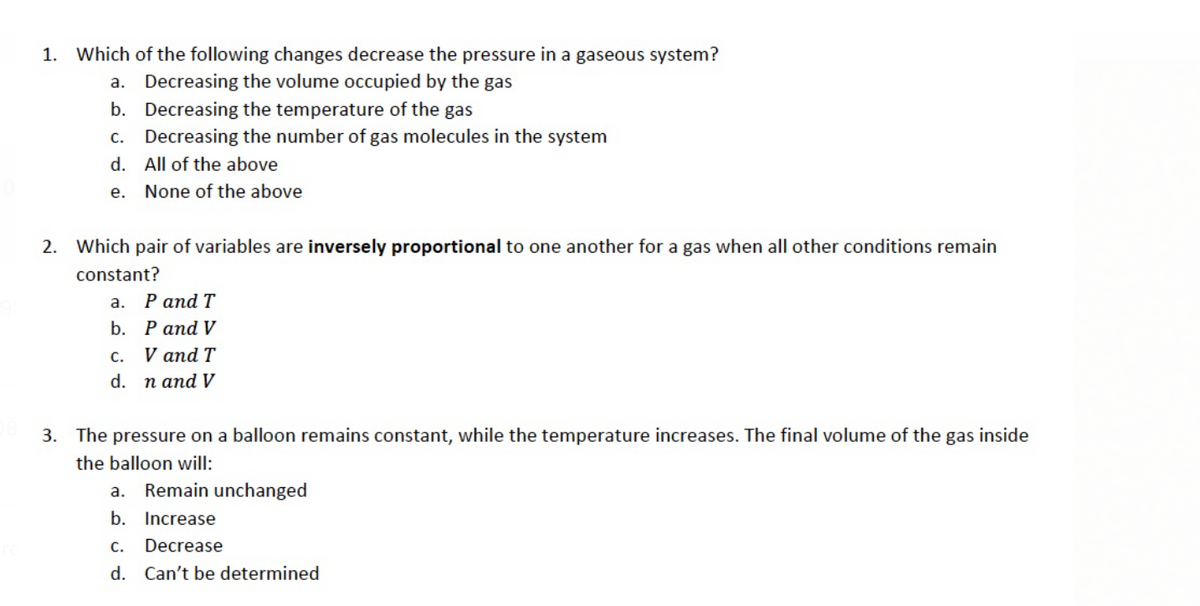 1.
Which of the following changes decrease the pressure in a gaseous system?
a. Decreasing the volume occupied by the gas
b. Decreasing the temperature of the gas
c. Decreasing the number of gas molecules in the system
d. All of the above
е.
None of the above
2. Which pair of variables are inversely proportional to one another for a gas when all other conditions remain
constant?
а. Раnd T
b. P and V
С.
V and T
d. n and V
3. The pressure on a balloon remains constant, while the temperature increases. The final volume of the gas inside
the balloon will:
a. Remain unchanged
b. Increase
С.
Decrease
d. Can't be determined
