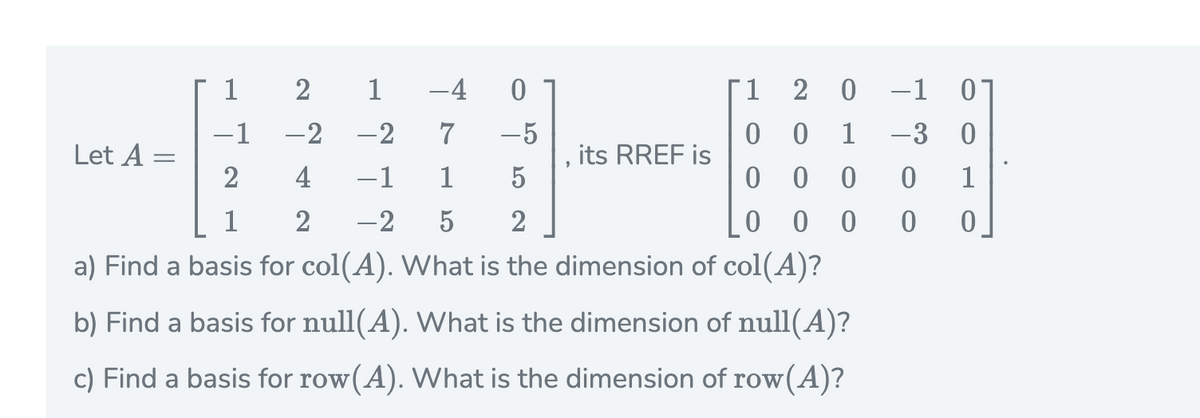 1
-4
1.
2
-1
-1
-2
-2
-5
1
-3
Let A =
its RREF is
2
4
-1
1
5
ㅇ
1
1
2
-2
5
2
ㅇ
a) Find a basis for col(A). What is the dimension of col(A)?
b) Find a basis for null(A). What is the dimension of null(A)?
c) Find a basis for row(A). What is the dimension of row(A)?
