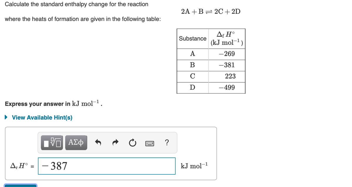 Calculate the standard enthalpy change for the reaction
2A +B= 20+ 2D
where the heats of formation are given in the following table:
Af H°
Substance
(kJ mol-1)
A
-269
В
-381
C
223
D
-499
Express your answer in kJ mol¬1.
View Available Hint(s)
ηνα ΑΣφ
?
A,H° =
-387
kJ mol-1
