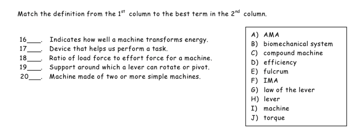 Match the definition from the 1sT column to the best term in the 2nd column.
A) AMA
B) biomechanical system
C) compound machine
D) efficiency
E) fulcrum
F) IMA
G) law of the lever
H) lever
I) machine
16
17
_ Indicates how well a machine transforms energy.
Device that helps us perform a task.
18
Ratio of load force to effort force for a machine.
19
Support around which a lever can rotate or pivot.
Machine made of two or more simple machines.
20
J) torque
