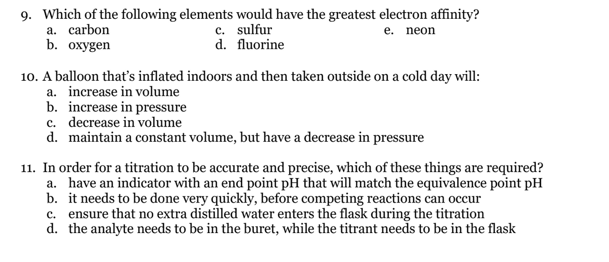 9. Which of the following elements would have the greatest electron affinity?
а. carbon
b. охygen
c. sulfur
d. fluorine
е.
neon
10. A balloon that's inflated indoors and then taken outside on a cold day will:
a. increase in volume
b. increase in pressure
c. decrease in volume
d. maintain a constant volume, but have a decrease in pressure
11. In order for a titration to be accurate and precise, which of these things are required?
a. have an indicator with an end point pH that will match the equivalence point pH
b. it needs to be done very quickly, before competing reactions can occur
ensure that no extra distilled water enters the flask during the titration
d. the analyte needs to be in the buret, while the titrant needs to be in the flask
с.
