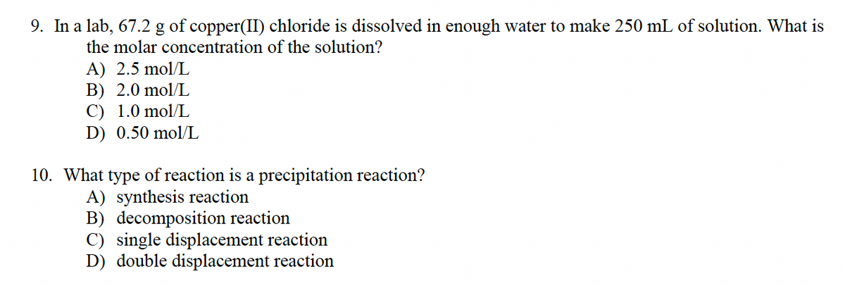 9. In a lab, 67.2 g of copper(II) chloride dissolved in enough water to make 250 mL of solution. What is
the molar concentration of the solution?
A) 2.5 mol/L
B) 2.0 mol/L
C) 1.0 mol/L
D) 0.50 mol/L
10. What type of reaction is a precipitation reaction?
A) synthesis reaction
B) decomposition reaction
C) single displacement reaction
D) double displacement reaction