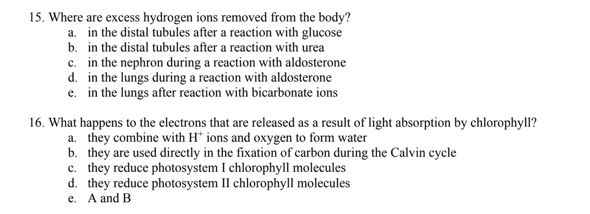 15. Where are excess hydrogen ions removed from the body?
a. in the distal tubules after a reaction with glucose
b. in the distal tubules after a reaction with urea
c. in the nephron during a reaction with aldosterone
in the lungs during a reaction with aldosterone
d.
e. in the lungs after reaction with bicarbonate ions
16. What happens to the electrons that are released as a result of light absorption by chlorophyll?
a. they combine with H* ions and oxygen to form water
b.
they are used directly in the fixation of carbon during the Calvin cycle
c. they reduce photosystem I chlorophyll molecules
d.
they reduce photosystem II chlorophyll molecules
e. A and B