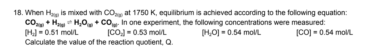18. When H₂(g) is mixed with CO2(g) at 1750 K, equilibrium is achieved according to the following equation:
CO2(g) + H₂(g) → H₂O(g) + CO(g). In one experiment, the following concentrations were measured:
[H₂] = 0.51 mol/L
[CO₂] = 0.53 mol/L
[H₂O] = 0.54 mol/L
[CO] = 0.54 mol/L
Calculate the value of the reaction quotient, Q.