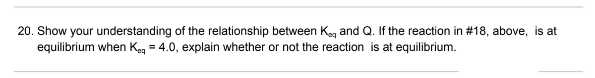 20. Show your understanding of the relationship between Keq and Q. If the reaction in #18, above, is at
equilibrium when Keq = 4.0, explain whether or not the reaction is at equilibrium.