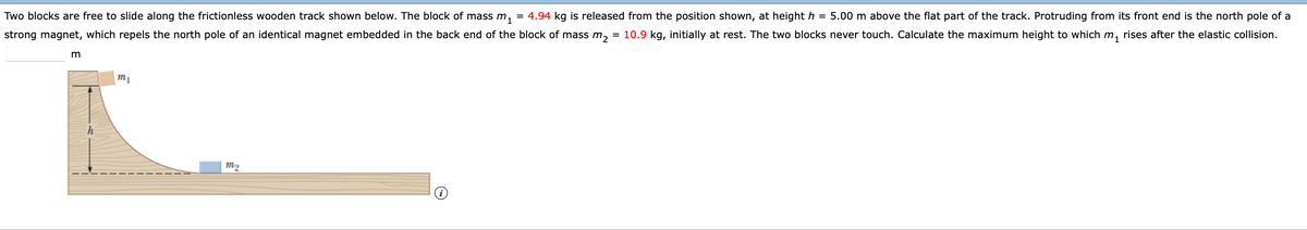 = 4.94 kg is released from the position shown, at height h = 5.00 m above the flat part of the track. Protruding from its front end is the north pole of a
= 10.9 kg, initially at rest. The two blocks never touch. Calculate the maximum height to which m, rises after the elastic collision.
Two blocks are free to slide along the frictionless wooden track shown below. The block of mass m,
strong magnet, which repels the north pole of an identical magnet embedded in the back end of the block of mass m,
m1
m2
