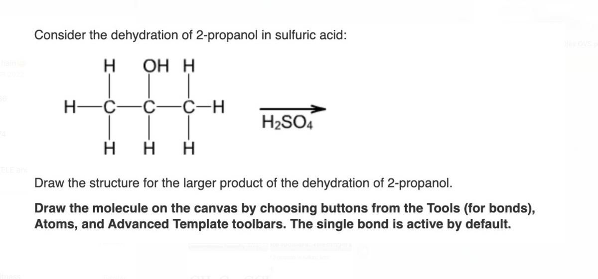 hain
TT 2022
36
ELE and
Consider the dehydration of 2-propanol in sulfuric acid:
H
OH H
H—C—C—C-H
H₂SO4
HH H
Draw the structure for the larger product of the dehydration of 2-propanol.
Draw the molecule on the canvas by choosing buttons from the Tools (for bonds),
Atoms, and Advanced Template toolbars. The single bond is active by default.
ate tooipars. The 6:02 PM
f 2-propanol in sulfuric acid:
Oles OVS.p