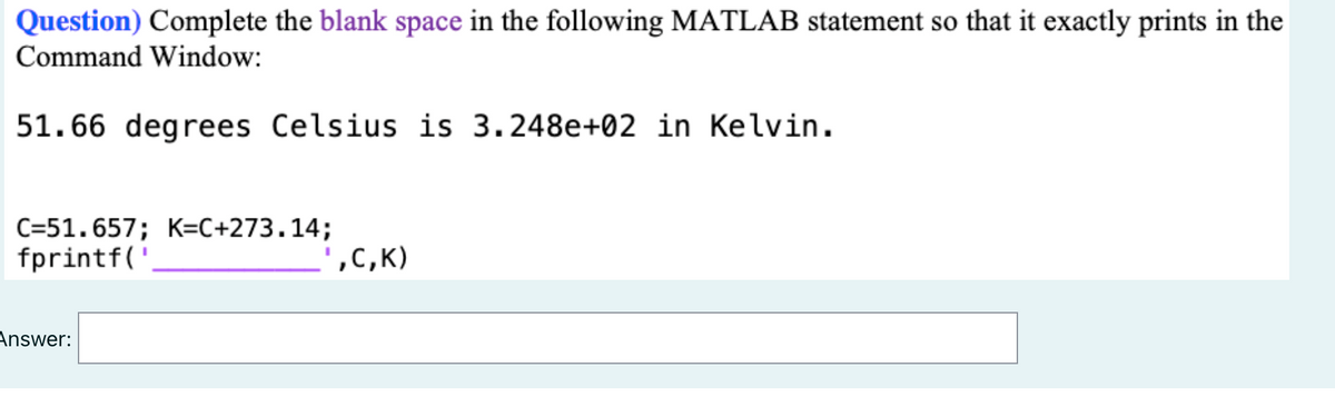 Question) Complete the blank space in the following MATLAB statement so that it exactly prints in the
Command Window:
51.66 degrees Celsius is 3.248e+02 in Kelvin.
C=51.657; K=C+273.14;
fprintf('
',C,K)
Answer:
