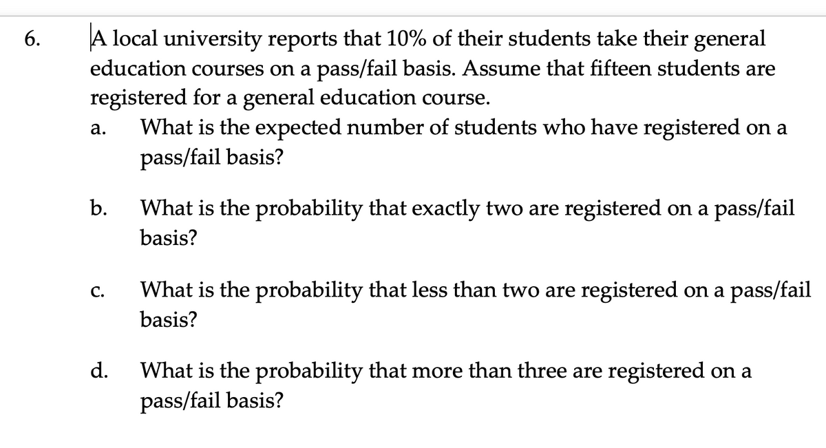 A local university reports that 10% of their students take their general
education courses on a pass/fail basis. Assume that fifteen students are
6.
registered for a general education course.
What is the expected number of students who have registered on a
pass/fail basis?
а.
b.
What is the probability that exactly two are registered on a pass/fail
basis?
С.
What is the probability that less than two are registered on a pass/fail
basis?
d.
What is the probability that more than three are registered on a
pass/fail basis?
